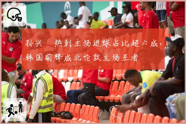 孙兴慜热刺主场进球占比超六成，韩国前锋成北伦敦主场王者