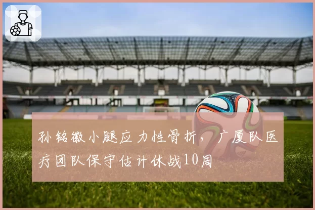 孙铭徽小腿应力性骨折，广厦队医疗团队保守估计休战10周