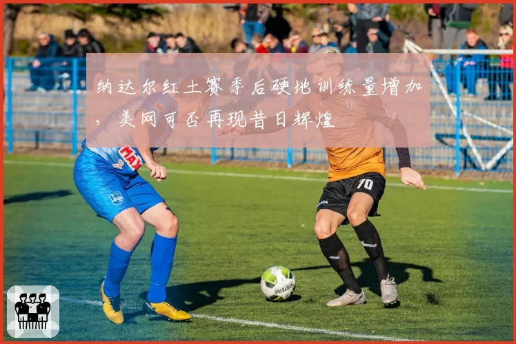 纳达尔红土赛季后硬地训练量增加，美网可否再现昔日辉煌