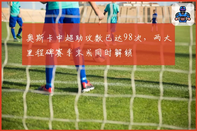 奥斯卡中超助攻数已达98次,两大里程碑赛季末或同时解锁
