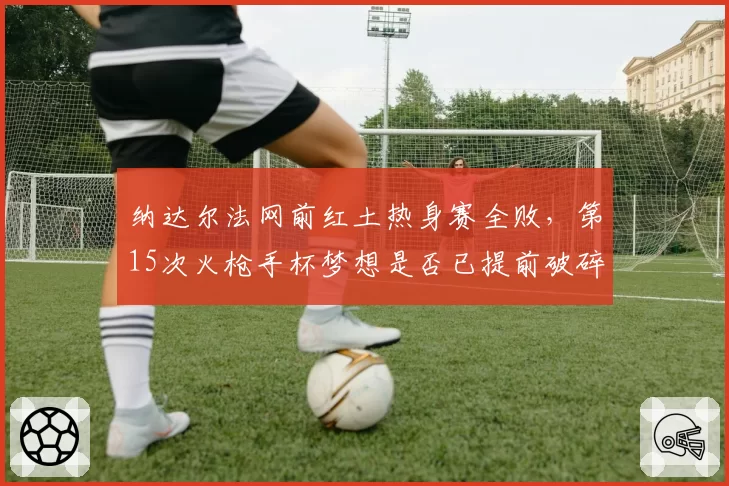 纳达尔法网前红土热身赛全败，第15次火枪手杯梦想是否已提前破碎？