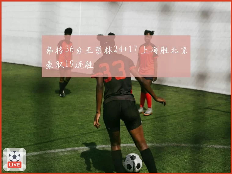 弗格36分王哲林24+17 上海胜北京豪取19连胜