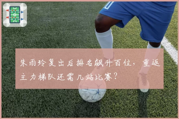 朱雨玲复出后排名飙升百位,重返主力梯队还需几站比赛?