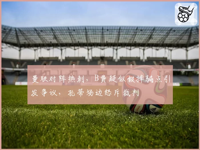 曼联对阵热刺，B费疑似假摔骗点引发争议，孔蒂场边怒斥裁判