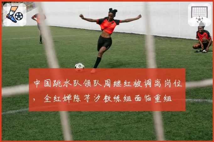 中国跳水队领队周继红被调离岗位，全红婵陈芋汐教练组面临重组