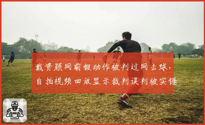 戴资颖网前假动作被判过网击球，自拍视频回放显示裁判误判被实锤