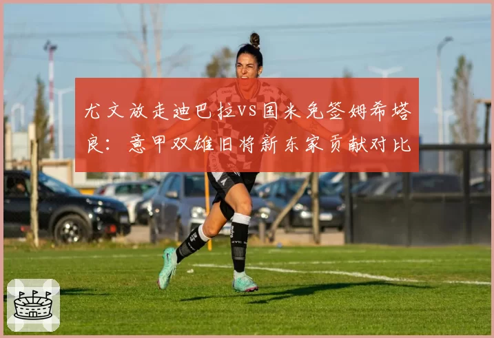 尤文放走迪巴拉vs国米免签姆希塔良:意甲双雄旧将新东家贡献对比