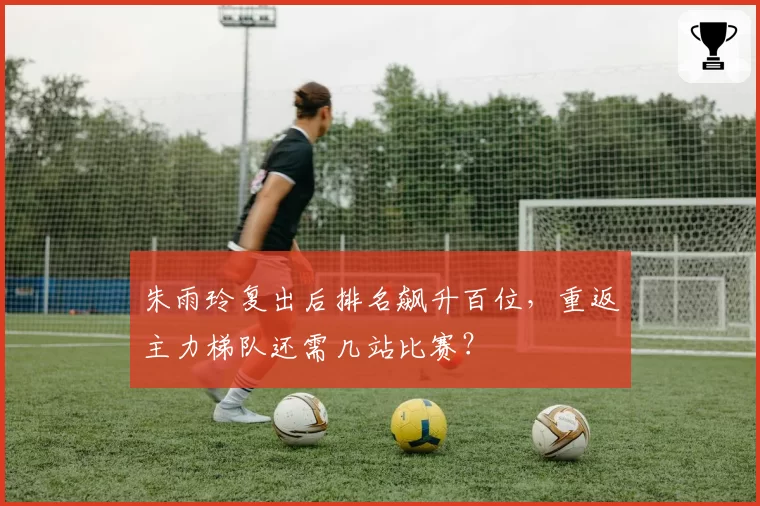 朱雨玲复出后排名飙升百位,重返主力梯队还需几站比赛?