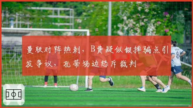 曼联对阵热刺，B费疑似假摔骗点引发争议，孔蒂场边怒斥裁判