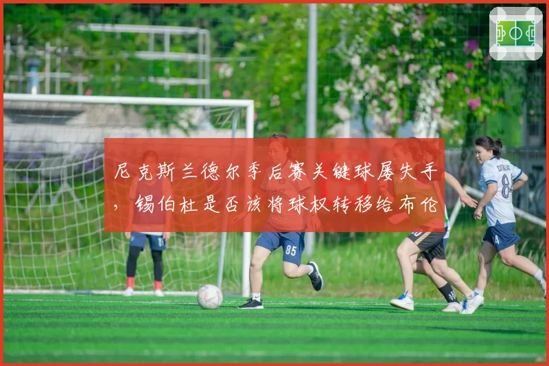 尼克斯兰德尔季后赛关键球屡失手，锡伯杜是否该将球权转移给布伦森？