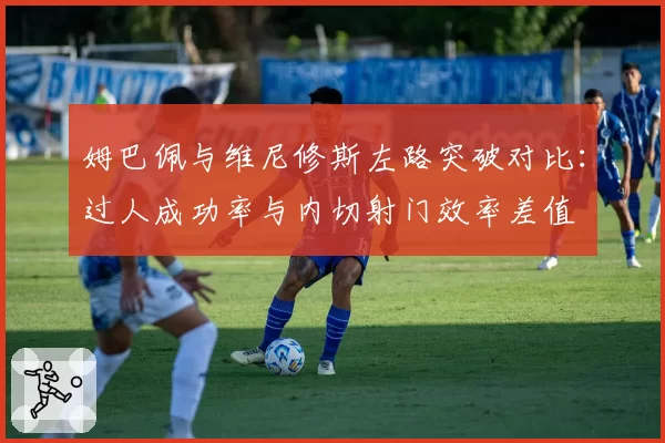 姆巴佩与维尼修斯左路突破对比：过人成功率与内切射门效率差值