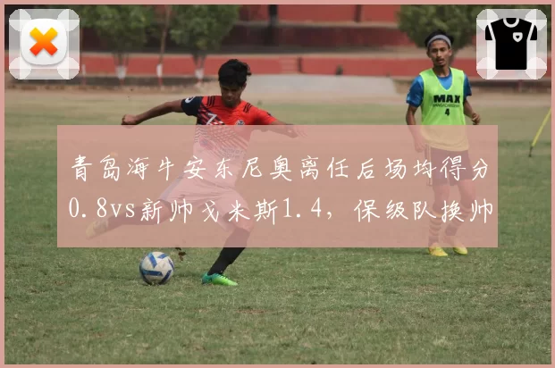 青岛海牛安东尼奥离任后场均得分0.8vs新帅戈米斯1.4，保级队换帅如换刀