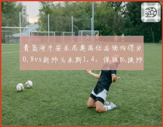 青岛海牛安东尼奥离任后场均得分0.8vs新帅戈米斯1.4,保级队换帅如换刀