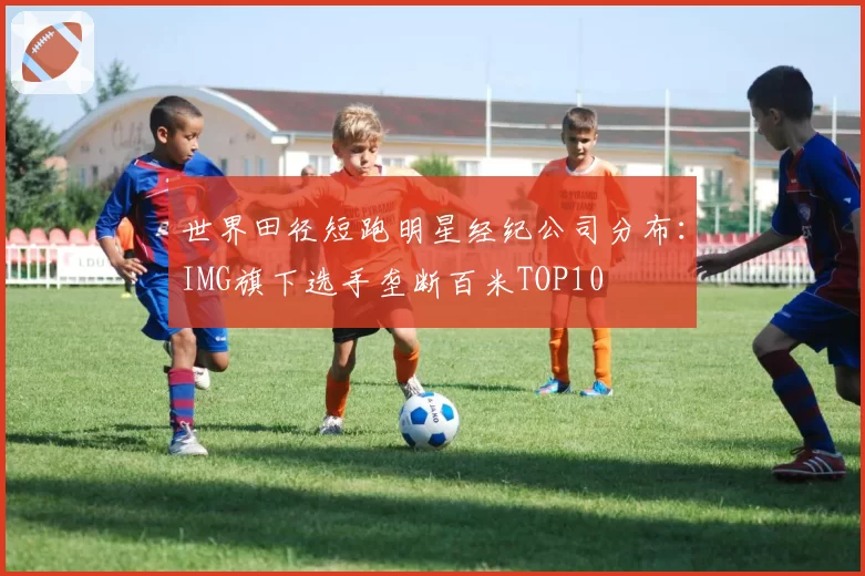 世界田径短跑明星经纪公司分布：IMG旗下选手垄断百米TOP10