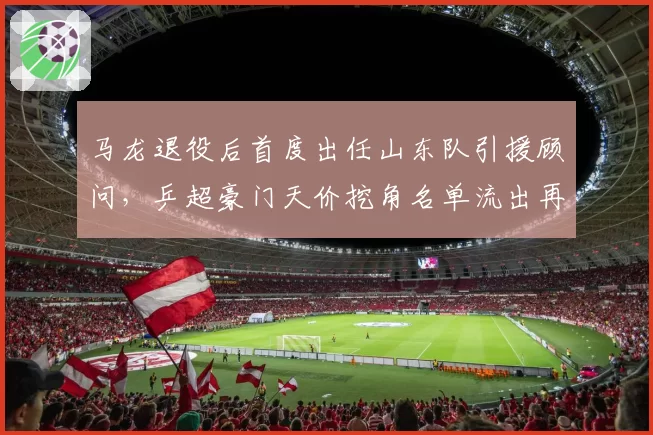 马龙退役后首度出任山东队引援顾问，乒超豪门天价挖角名单流出再掀刘国梁反击__br_
