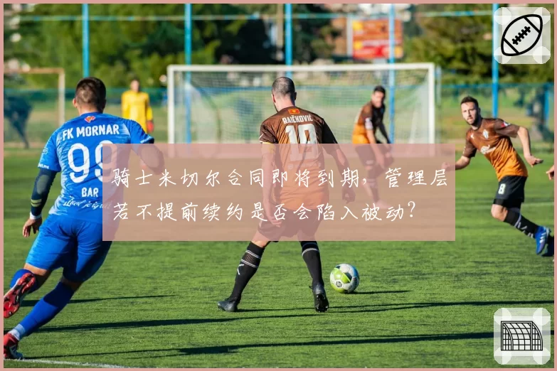 骑士米切尔合同即将到期,管理层若不提前续约是否会陷入被动?