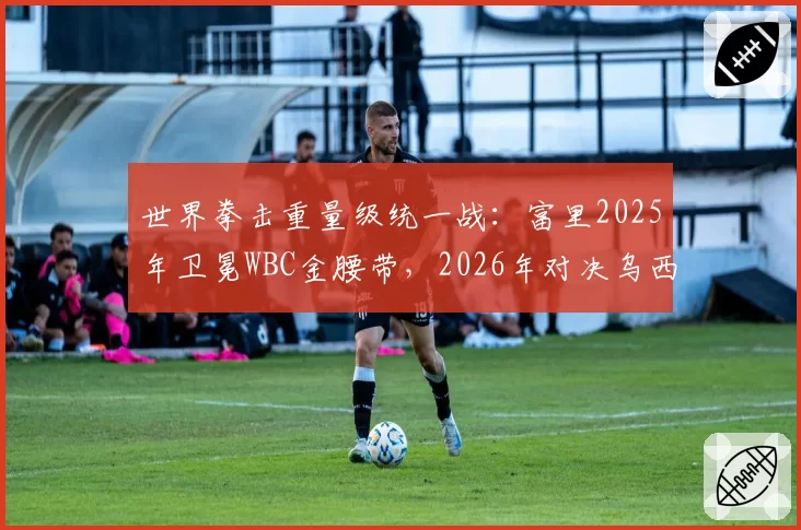 世界拳击重量级统一战：富里2025年卫冕WBC金腰带，2026年对决乌西克