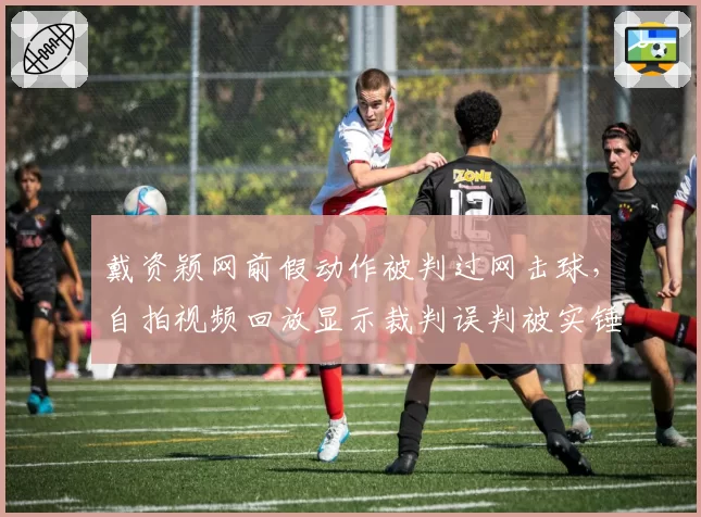 戴资颖网前假动作被判过网击球，自拍视频回放显示裁判误判被实锤