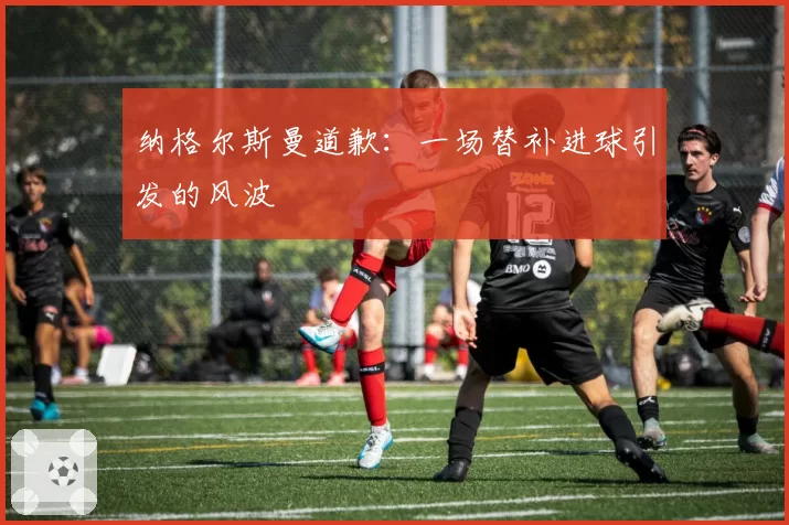 纳格尔斯曼道歉：一场替补进球引发的风波