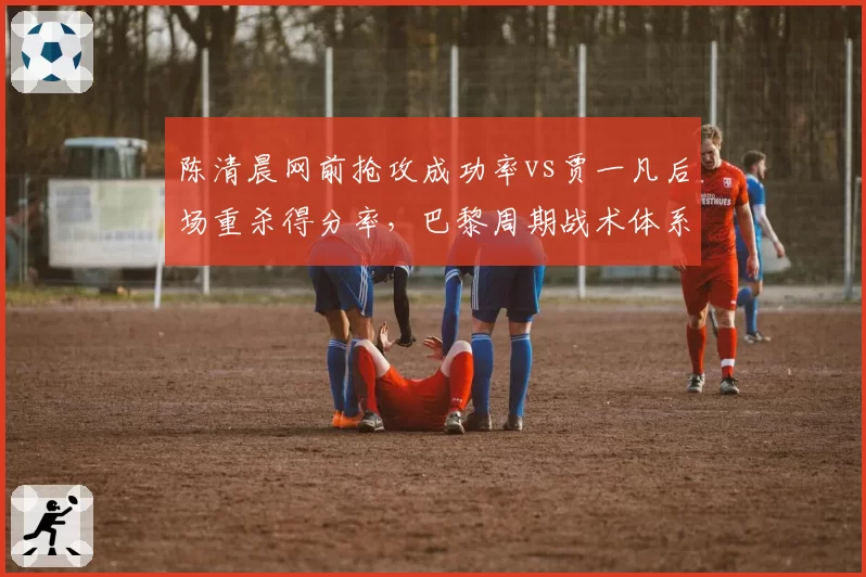 陈清晨网前抢攻成功率vs贾一凡后场重杀得分率，巴黎周期战术体系对比分析