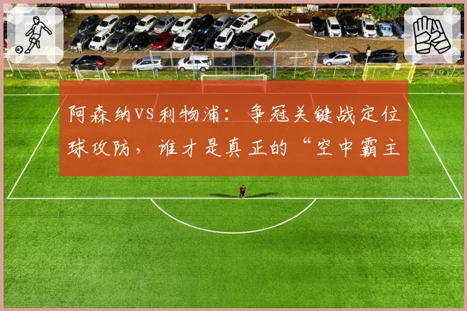阿森纳vs利物浦：争冠关键战定位球攻防，谁才是真正的“空中霸主”？