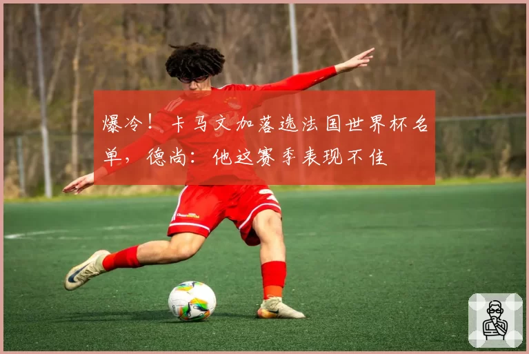 爆冷！卡马文加落选法国世界杯名单，德尚：他这赛季表现不佳
