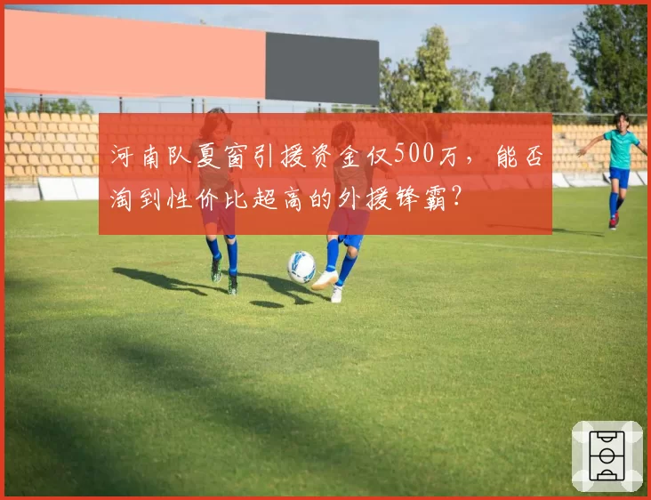 河南队夏窗引援资金仅500万，能否淘到性价比超高的外援锋霸？