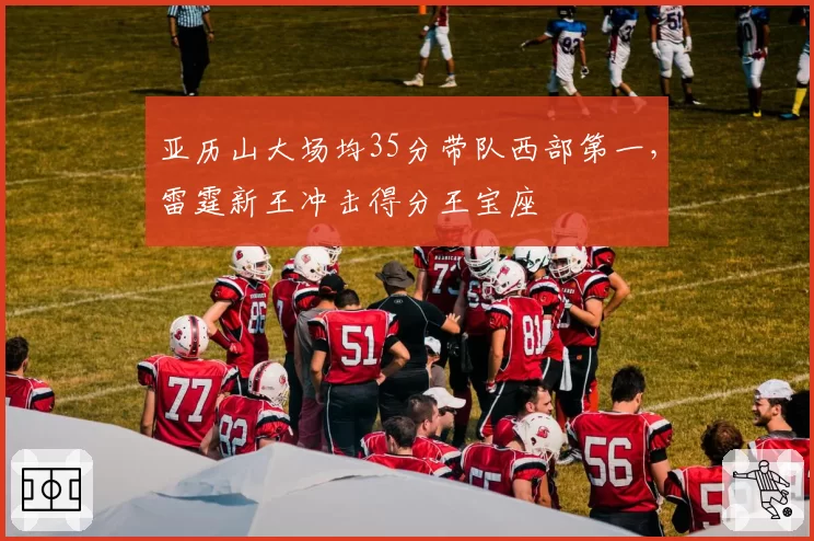 亚历山大场均35分带队西部第一,雷霆新王冲击得分王宝座
