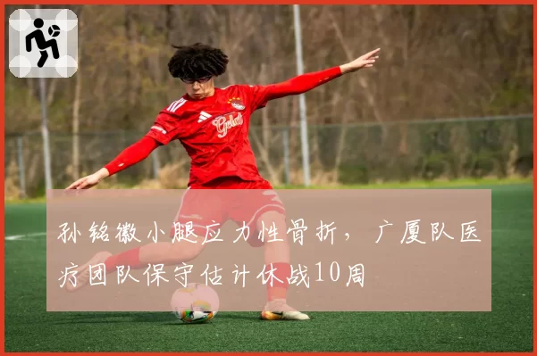 孙铭徽小腿应力性骨折，广厦队医疗团队保守估计休战10周