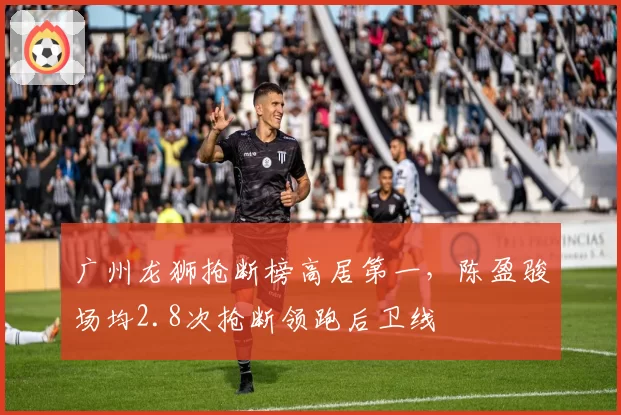 广州龙狮抢断榜高居第一,陈盈骏场均2.8次抢断领跑后卫线