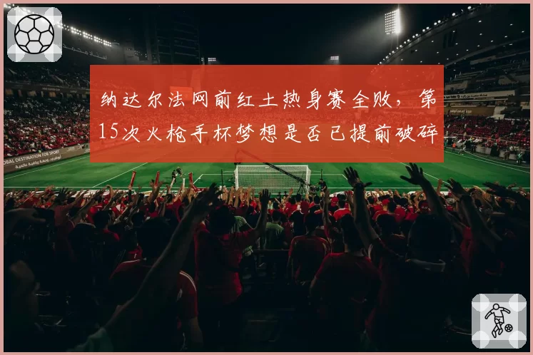 纳达尔法网前红土热身赛全败，第15次火枪手杯梦想是否已提前破碎？