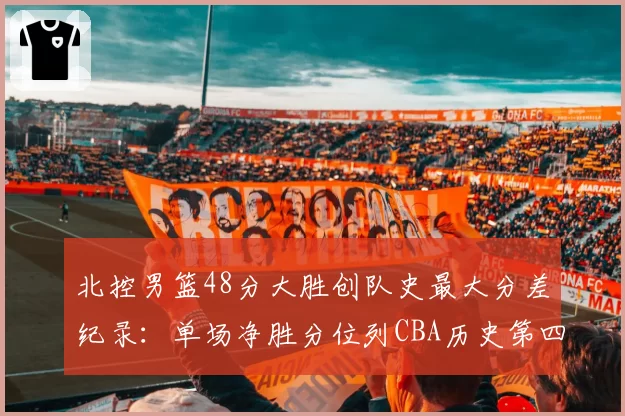 北控男篮48分大胜创队史最大分差纪录:单场净胜分位列CBA历史第四