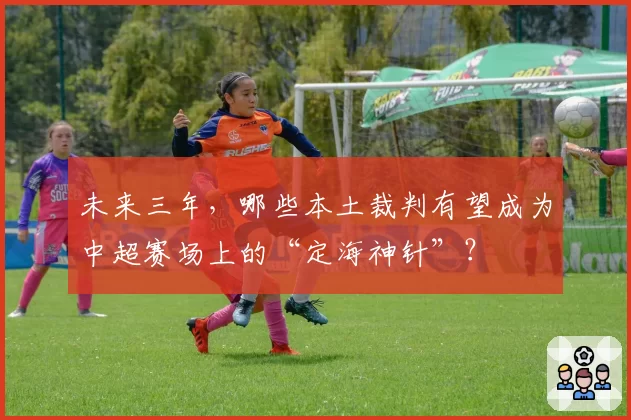 未来三年,哪些本土裁判有望成为中超赛场上的“定海神针”?