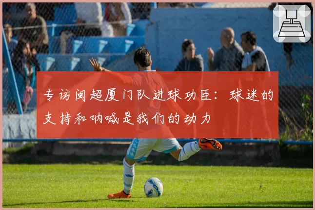 专访闽超厦门队进球功臣：球迷的支持和呐喊是我们的动力