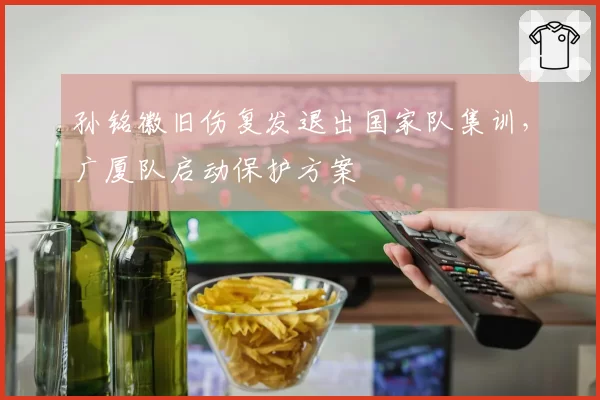 孙铭徽旧伤复发退出国家队集训，广厦队启动保护方案