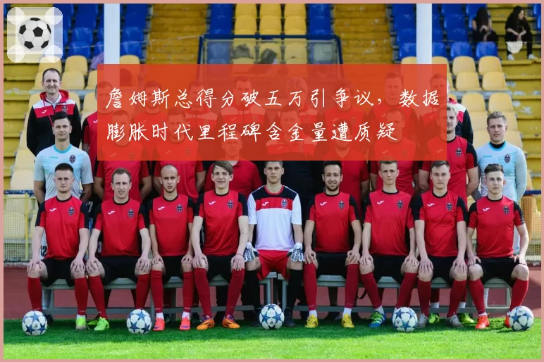 詹姆斯总得分破五万引争议，数据膨胀时代里程碑含金量遭质疑