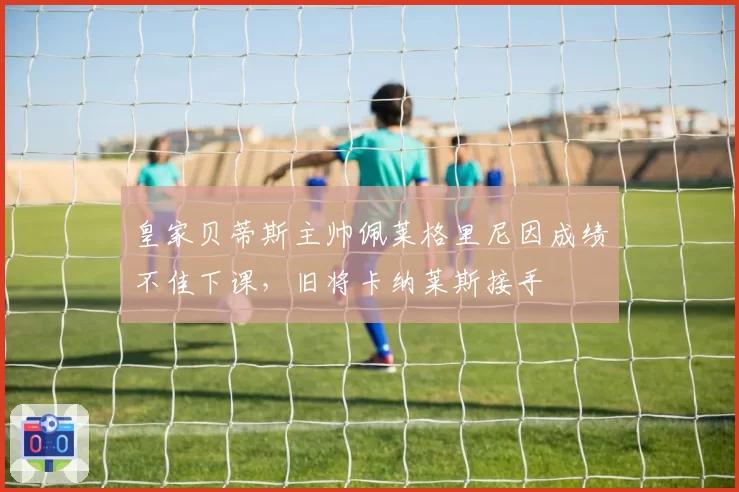 皇家贝蒂斯主帅佩莱格里尼因成绩不佳下课，旧将卡纳莱斯接手