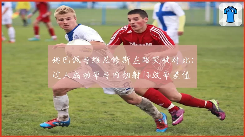 姆巴佩与维尼修斯左路突破对比：过人成功率与内切射门效率差值