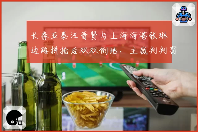 长春亚泰汪晋贤与上海海港张琳芃边路拼抢后双双倒地，主裁判判罚亚泰犯规引发球员推搡
