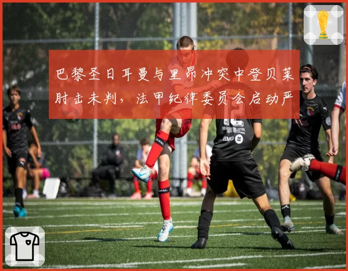 巴黎圣日耳曼与里昂冲突中登贝莱肘击未判，法甲纪律委员会启动严打暴力行动
