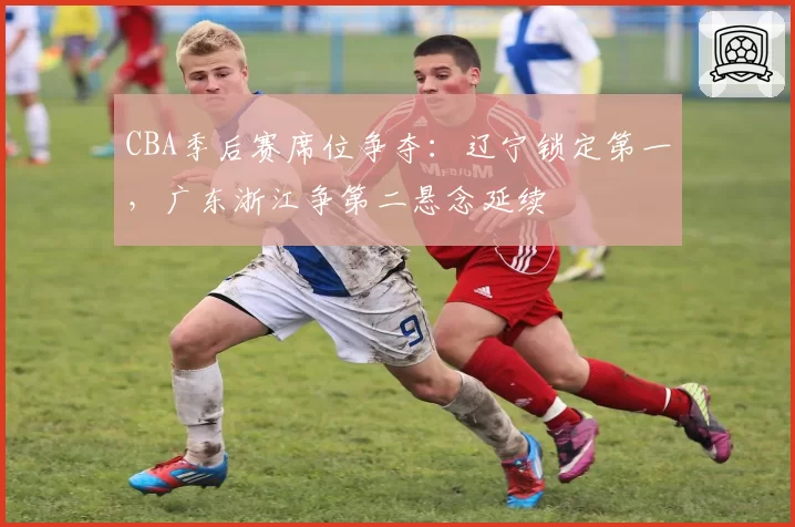 CBA季后赛席位争夺：辽宁锁定第一，广东浙江争第二悬念延续