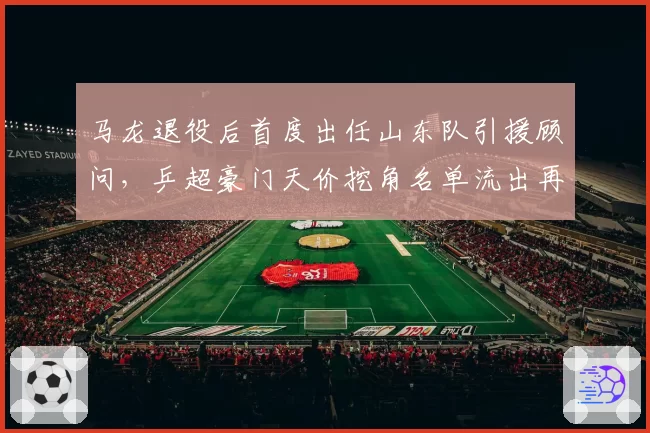 马龙退役后首度出任山东队引援顾问，乒超豪门天价挖角名单流出再掀刘国梁反击__br_