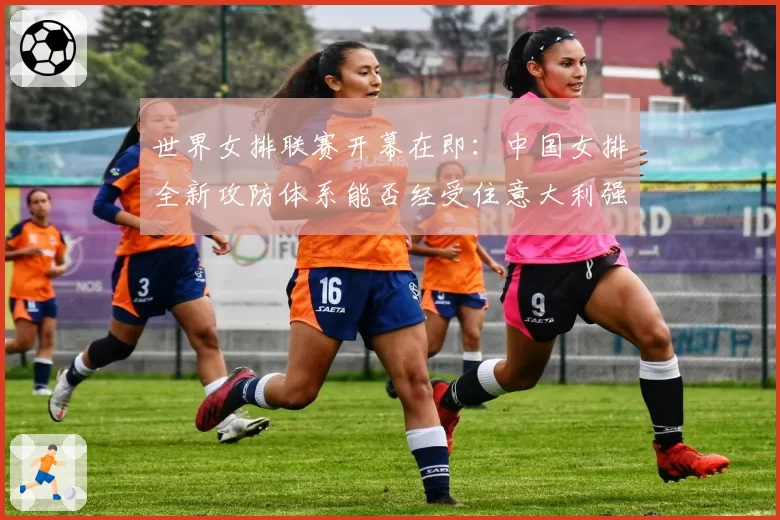 世界女排联赛开幕在即：中国女排全新攻防体系能否经受住意大利强发球考验？