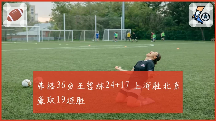 弗格36分王哲林24+17 上海胜北京豪取19连胜