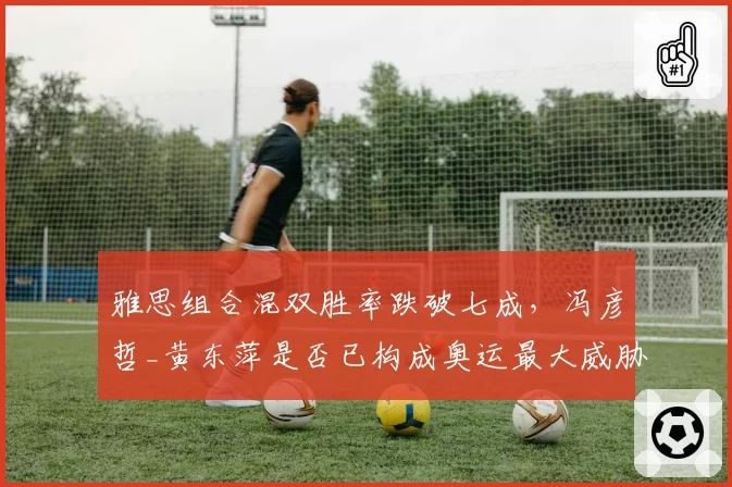 雅思组合混双胜率跌破七成,冯彦哲_黄东萍是否已构成奥运最大威胁?