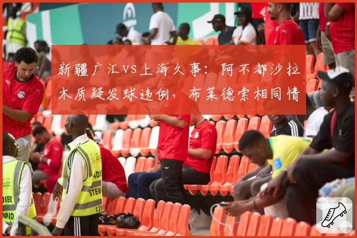 新疆广汇vs上海久事：阿不都沙拉木质疑发球违例，布莱德索相同情况未被判罚