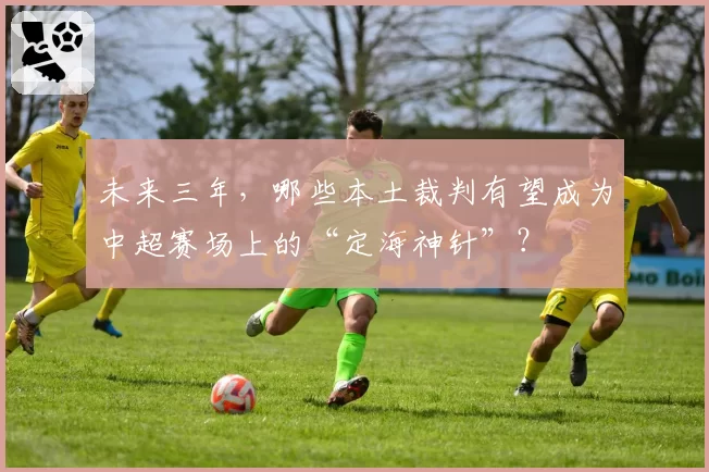 未来三年，哪些本土裁判有望成为中超赛场上的“定海神针”？