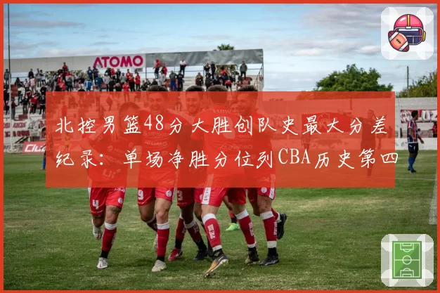 北控男篮48分大胜创队史最大分差纪录:单场净胜分位列CBA历史第四
