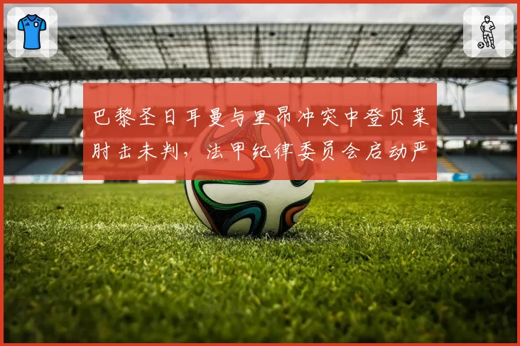 巴黎圣日耳曼与里昂冲突中登贝莱肘击未判，法甲纪律委员会启动严打暴力行动
