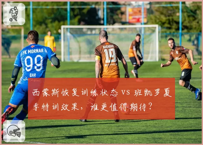 西蒙斯恢复训练状态 vs 班凯罗夏季特训效果,谁更值得期待?